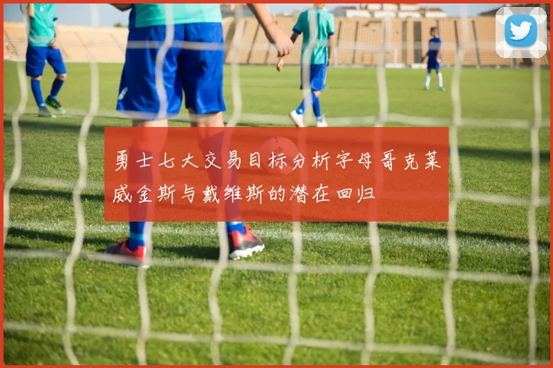 勇士七大交易目标分析字母哥克莱威金斯与戴维斯的潜在回归