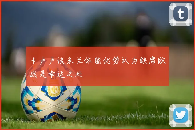 卡卢卢谈米兰体能优势认为缺席欧战是幸运之处