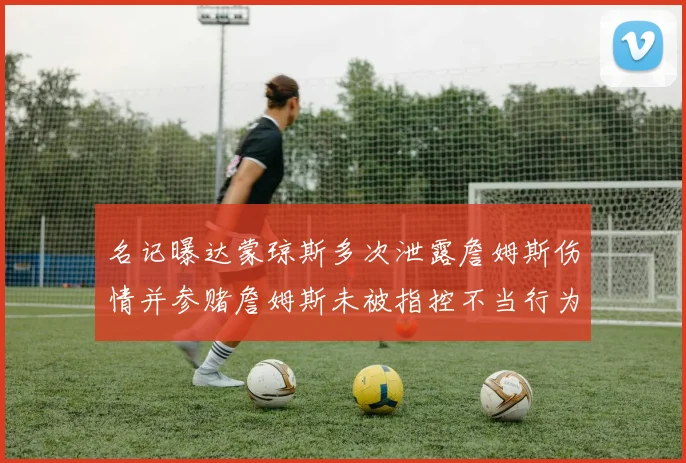 名记曝达蒙琼斯多次泄露詹姆斯伤情并参赌詹姆斯未被指控不当行为