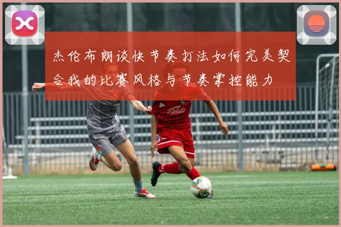 杰伦布朗谈快节奏打法如何完美契合我的比赛风格与节奏掌控能力