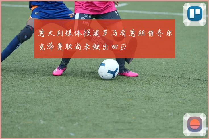 意大利媒体报道罗马有意租借齐尔克泽曼联尚未做出回应