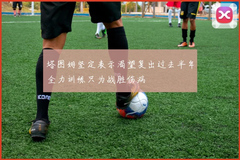 塔图姆坚定表示渴望复出过去半年全力训练只为战胜伤病