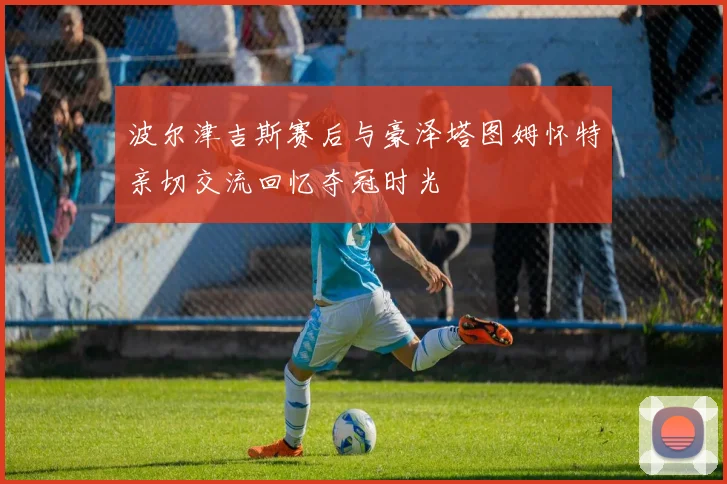 波尔津吉斯赛后与豪泽塔图姆怀特亲切交流回忆夺冠时光
