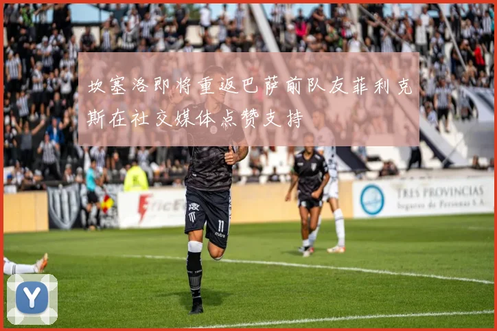 坎塞洛即将重返巴萨前队友菲利克斯在社交媒体点赞支持
