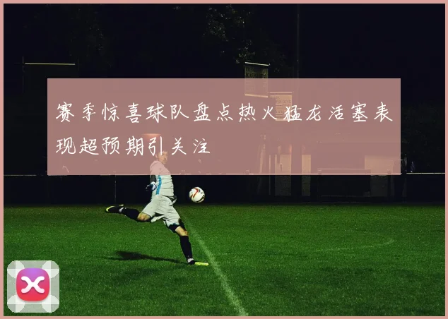 赛季惊喜球队盘点热火猛龙活塞表现超预期引关注