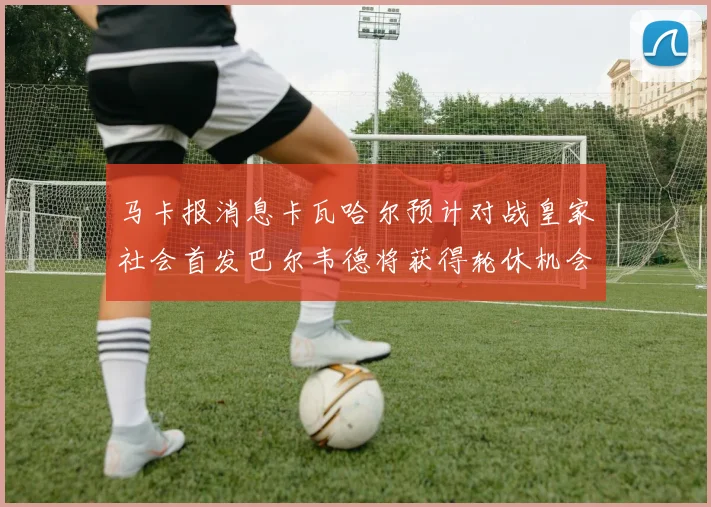 马卡报消息卡瓦哈尔预计对战皇家社会首发巴尔韦德将获得轮休机会