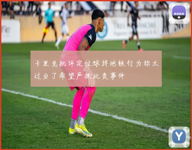 卡里克批评定位球挤地铁行为称太过分了希望严抓此类事件
