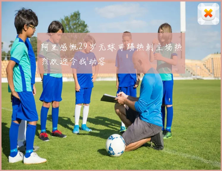 阿里感慨29岁无球可踢热刺主场热烈欢迎令我动容
