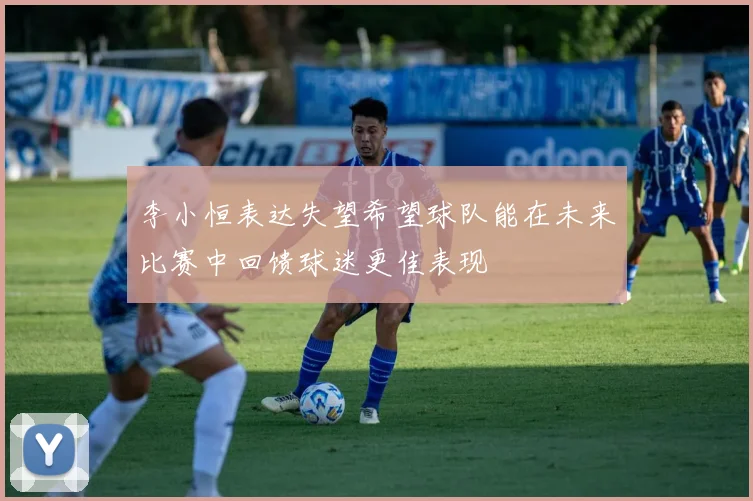 李小恒表达失望希望球队能在未来比赛中回馈球迷更佳表现