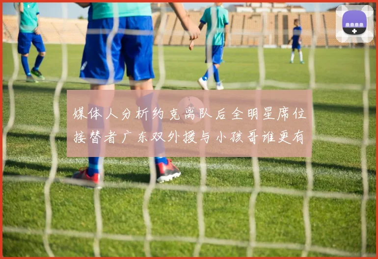 媒体人分析约克离队后全明星席位接替者广东双外援与小孩哥谁更有希望