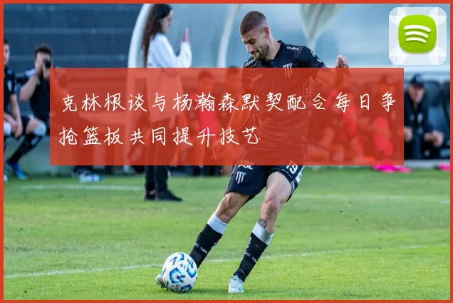 克林根谈与杨瀚森默契配合每日争抢篮板共同提升技艺