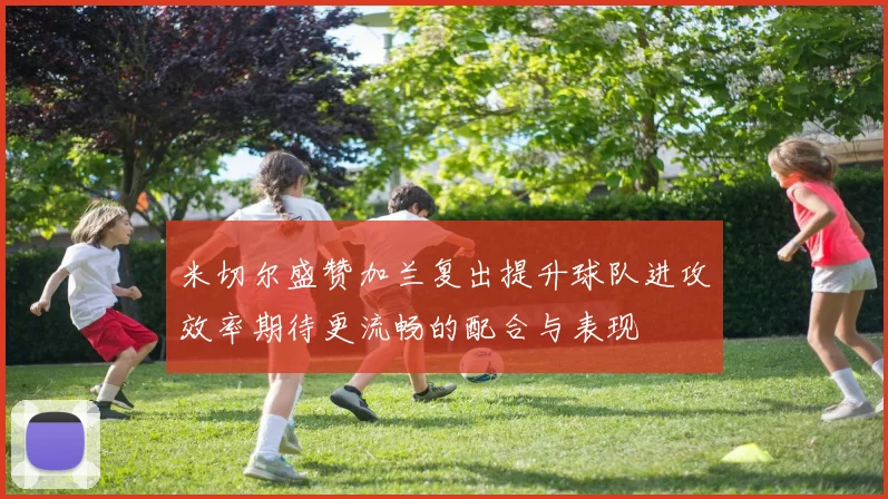 米切尔盛赞加兰复出提升球队进攻效率期待更流畅的配合与表现