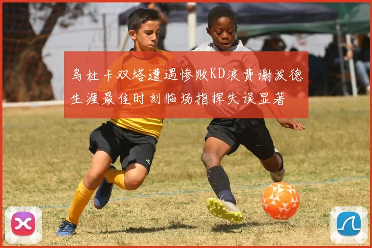 乌杜卡双塔遭遇惨败KD浪费谢泼德生涯最佳时刻临场指挥失误显著