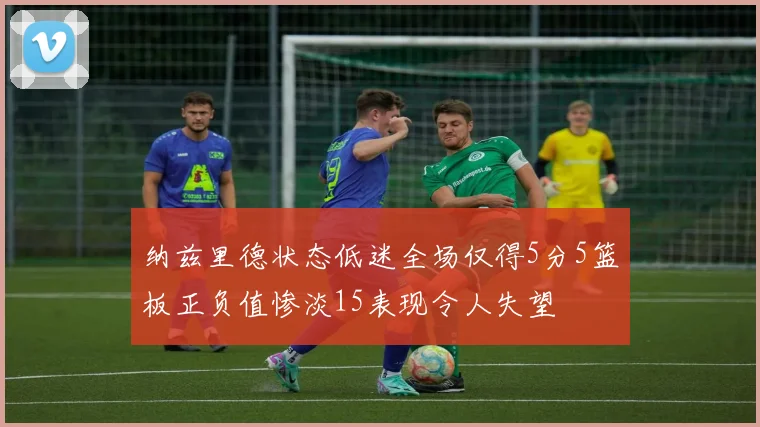 纳兹里德状态低迷全场仅得5分5篮板正负值惨淡15表现令人失望