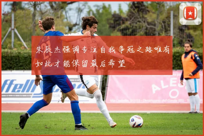 朱辰杰强调专注自我争冠之路唯有如此才能保留最后希望