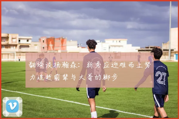 翻译谈杨瀚森：新秀应迎难而上努力追赶前辈与大哥的脚步