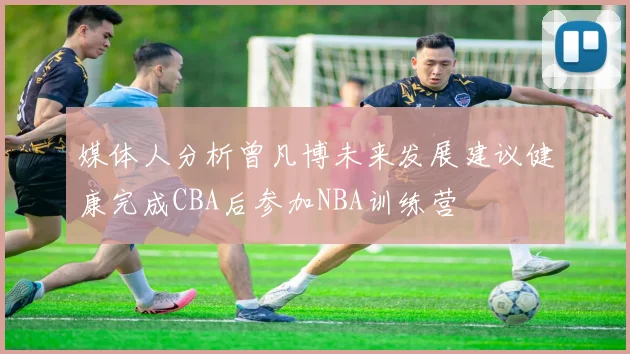 媒体人分析曾凡博未来发展建议健康完成CBA后参加NBA训练营