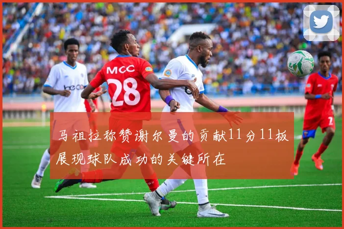 马祖拉称赞谢尔曼的贡献11分11板展现球队成功的关键所在