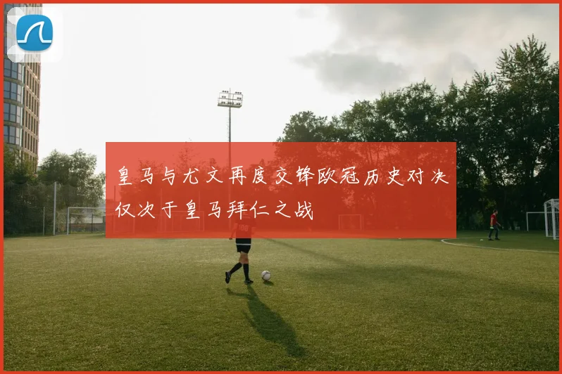 皇马与尤文再度交锋欧冠历史对决仅次于皇马拜仁之战