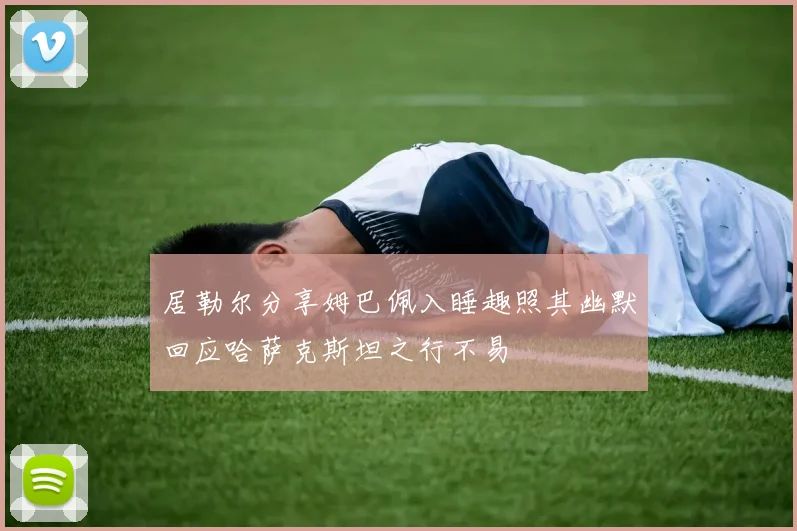 居勒尔分享姆巴佩入睡趣照其幽默回应哈萨克斯坦之行不易