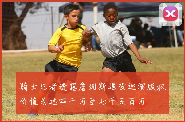 骑士记者透露詹姆斯退役巡演版权价值或达四千万至七千五百万