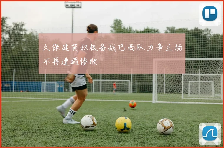 久保建英积极备战巴西队力争主场不再遭遇惨败