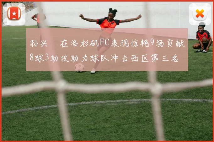 孙兴慜在洛杉矶FC表现惊艳9场贡献8球3助攻助力球队冲击西区第三名